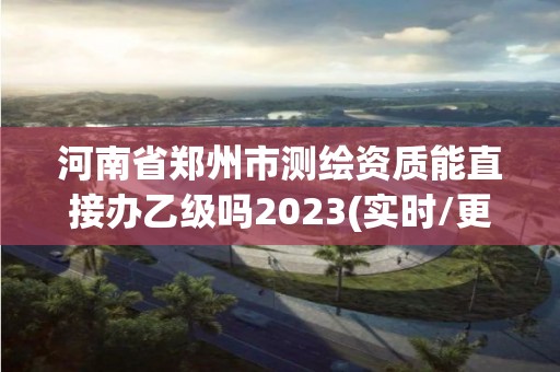 河南省鄭州市測繪資質能直接辦乙級嗎2023(實時/更新中)