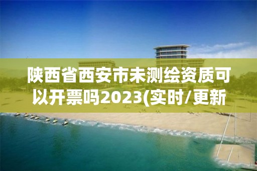 陜西省西安市未測繪資質可以開票嗎2023(實時/更新中)