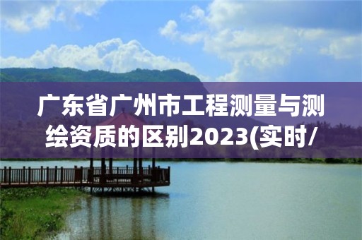 廣東省廣州市工程測量與測繪資質的區別2023(實時/更新中)