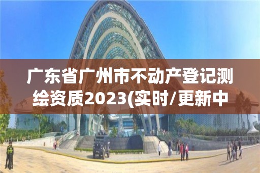 廣東省廣州市不動(dòng)產(chǎn)登記測繪資質(zhì)2023(實(shí)時(shí)/更新中)