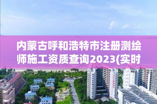 內蒙古呼和浩特市注冊測繪師施工資質查詢2023(實時/更新中)