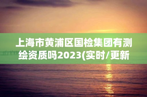 上海市黃浦區國檢集團有測繪資質嗎2023(實時/更新中)