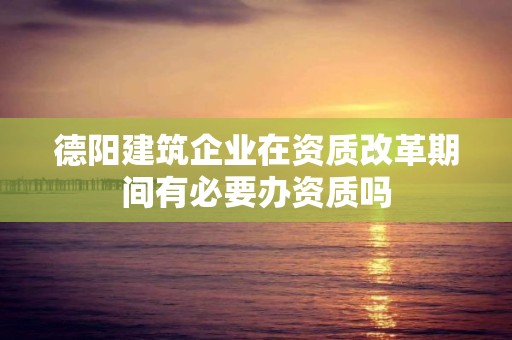 德陽建筑企業在資質改革期間有必要辦資質嗎