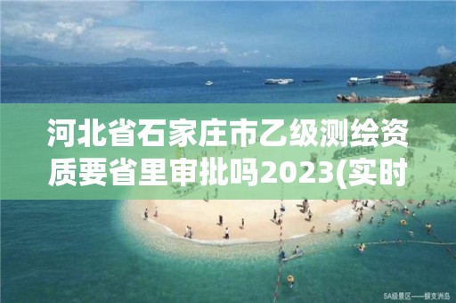 河北省石家莊市乙級測繪資質要省里審批嗎2023(實時/更新中)