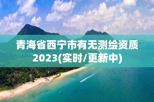 青海省西寧市有無測繪資質2023(實時/更新中)