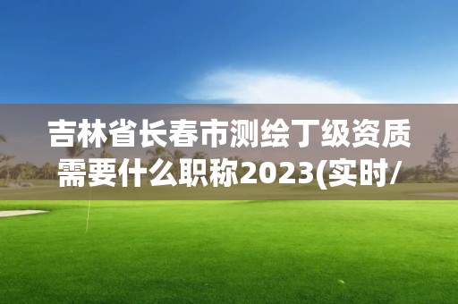 吉林省長春市測繪丁級資質需要什么職稱2023(實時/更新中)