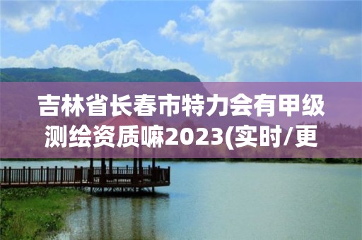 吉林省長春市特力會有甲級測繪資質(zhì)嘛2023(實(shí)時/更新中)