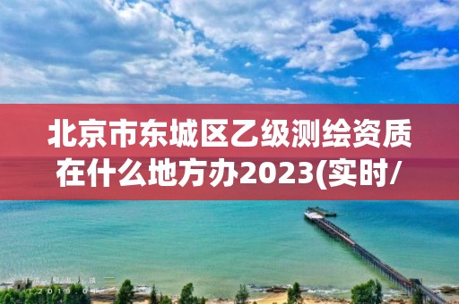 北京市東城區乙級測繪資質在什么地方辦2023(實時/更新中)