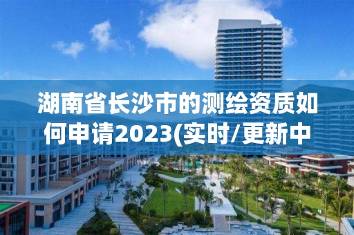 湖南省長沙市的測繪資質如何申請2023(實時/更新中)