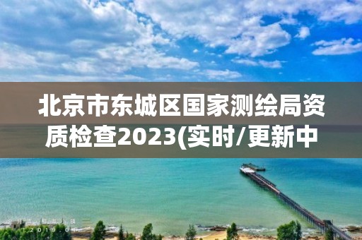 北京市東城區(qū)國(guó)家測(cè)繪局資質(zhì)檢查2023(實(shí)時(shí)/更新中)