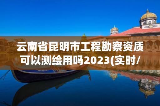 云南省昆明市工程勘察資質可以測繪用嗎2023(實時/更新中)