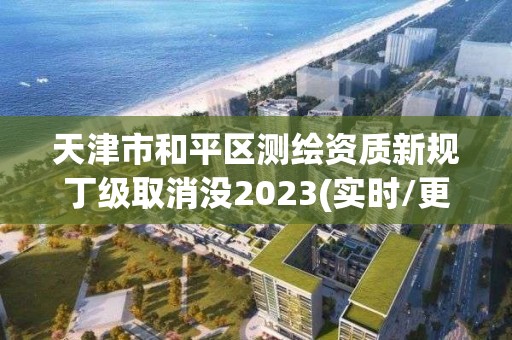 天津市和平區測繪資質新規丁級取消沒2023(實時/更新中)