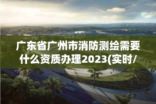 廣東省廣州市消防測繪需要什么資質辦理2023(實時/更新中)