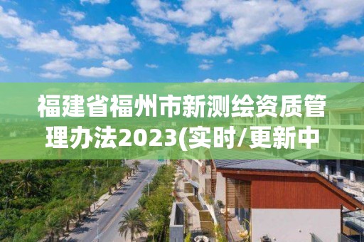 福建省福州市新測繪資質管理辦法2023(實時/更新中)