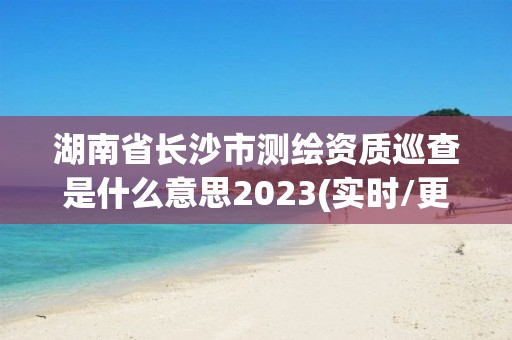 湖南省長沙市測繪資質巡查是什么意思2023(實時/更新中)