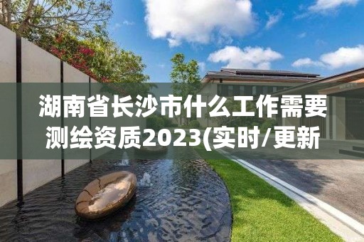 湖南省長(zhǎng)沙市什么工作需要測(cè)繪資質(zhì)2023(實(shí)時(shí)/更新中)