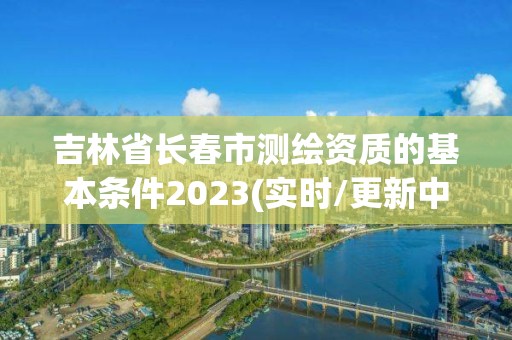 吉林省長春市測繪資質的基本條件2023(實時/更新中)