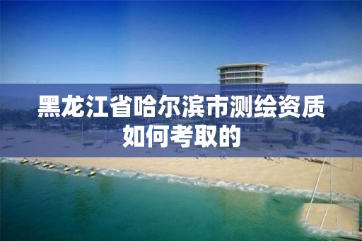 黑龍江省哈爾濱市測繪資質如何考取的