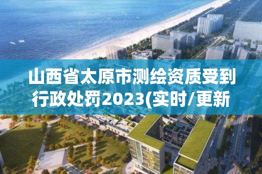 山西省太原市測繪資質受到行政處罰2023(實時/更新中)