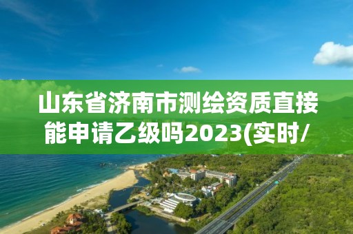 山東省濟(jì)南市測(cè)繪資質(zhì)直接能申請(qǐng)乙級(jí)嗎2023(實(shí)時(shí)/更新中)