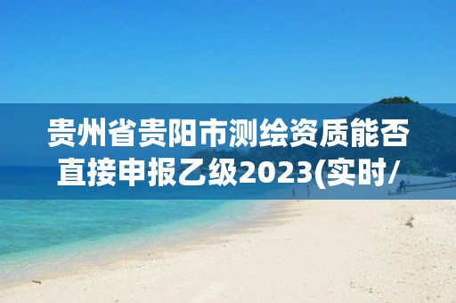 貴州省貴陽市測繪資質能否直接申報乙級2023(實時/更新中)