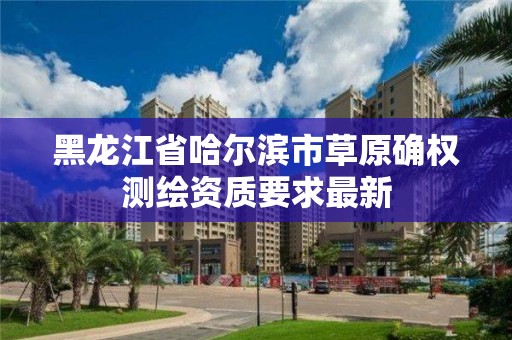 黑龍江省哈爾濱市草原確權測繪資質要求最新