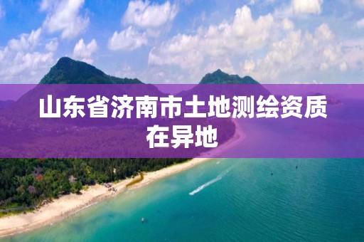 山東省濟南市土地測繪資質(zhì)在異地