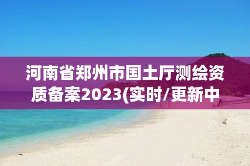 河南省鄭州市國土廳測繪資質備案2023(實時/更新中)