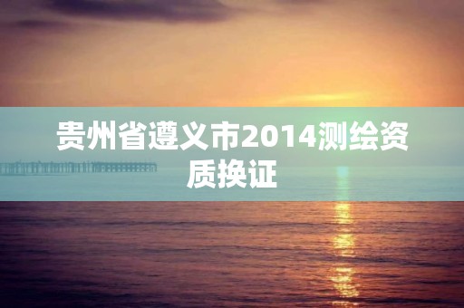 貴州省遵義市2014測(cè)繪資質(zhì)換證