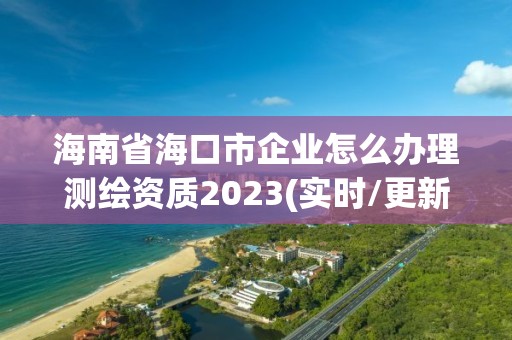 海南省海口市企業怎么辦理測繪資質2023(實時/更新中)