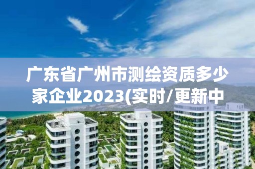 廣東省廣州市測繪資質多少家企業2023(實時/更新中)