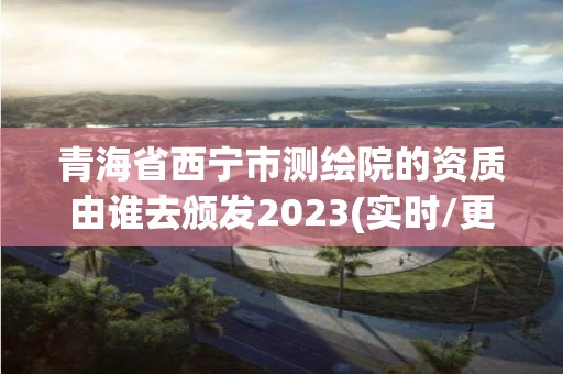 青海省西寧市測繪院的資質由誰去頒發2023(實時/更新中)