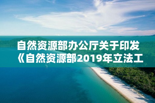 自然資源部辦公廳關于印發《自然資源部2019年立法工作計劃》的通知