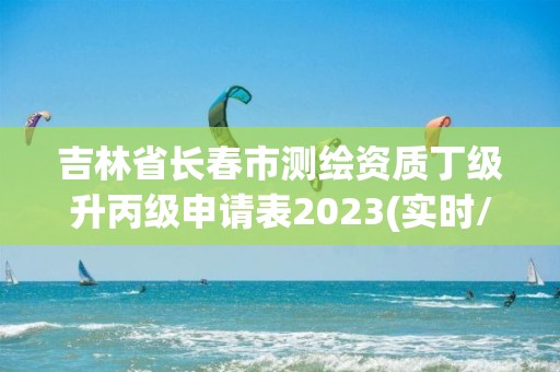 吉林省長春市測繪資質丁級升丙級申請表2023(實時/更新中)