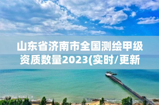 山東省濟南市全國測繪甲級資質數量2023(實時/更新中)