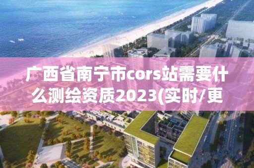 廣西省南寧市cors站需要什么測(cè)繪資質(zhì)2023(實(shí)時(shí)/更新中)