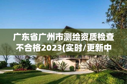 廣東省廣州市測繪資質檢查不合格2023(實時/更新中)