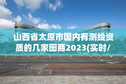 山西省太原市國內(nèi)有測繪資質(zhì)的幾家圖商2023(實時/更新中)