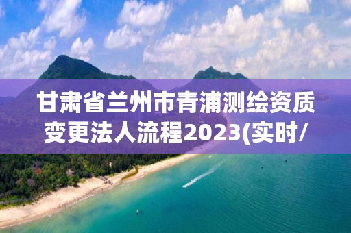 甘肅省蘭州市青浦測繪資質變更法人流程2023(實時/更新中)