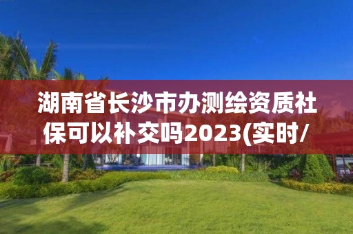 湖南省長沙市辦測繪資質社保可以補交嗎2023(實時/更新中)