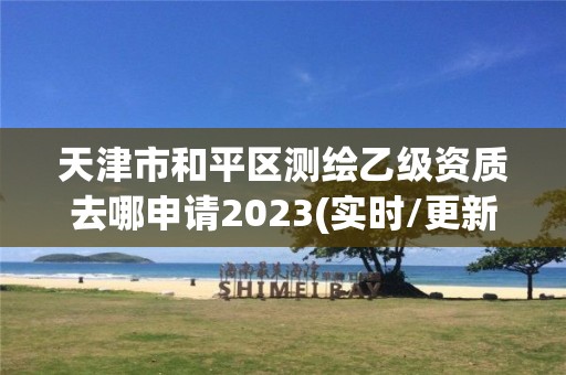 天津市和平區測繪乙級資質去哪申請2023(實時/更新中)