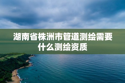 湖南省株洲市管道測繪需要什么測繪資質