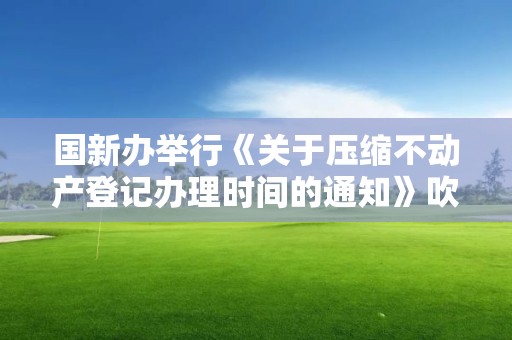 國新辦舉行《關于壓縮不動產登記辦理時間的通知》吹風會