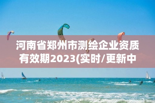 河南省鄭州市測繪企業資質有效期2023(實時/更新中)