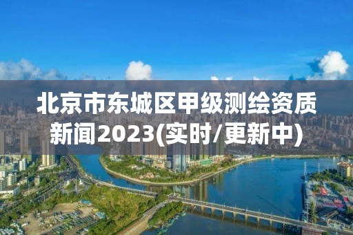 北京市東城區甲級測繪資質新聞2023(實時/更新中)