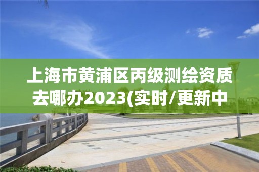 上海市黃浦區丙級測繪資質去哪辦2023(實時/更新中)