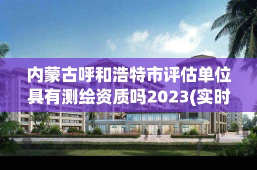 內(nèi)蒙古呼和浩特市評(píng)估單位具有測(cè)繪資質(zhì)嗎2023(實(shí)時(shí)/更新中)