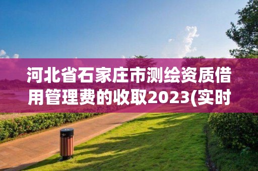 河北省石家莊市測繪資質借用管理費的收取2023(實時/更新中)