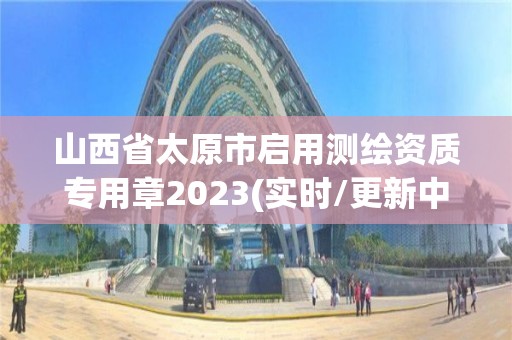 山西省太原市啟用測(cè)繪資質(zhì)專用章2023(實(shí)時(shí)/更新中)