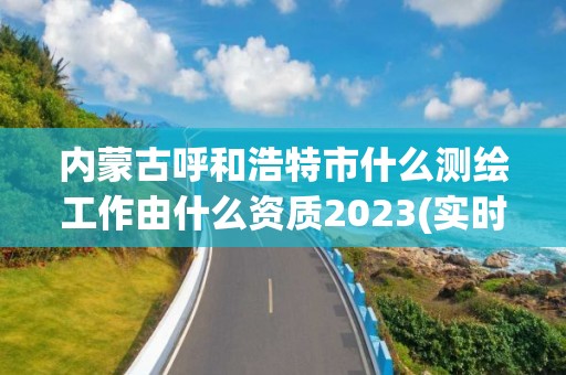 內蒙古呼和浩特市什么測繪工作由什么資質2023(實時/更新中)